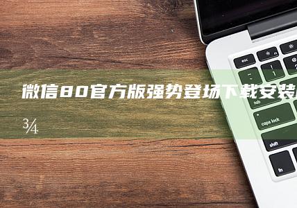 微信8.0官方版强势登场！下载安装即刻开启社交新境界